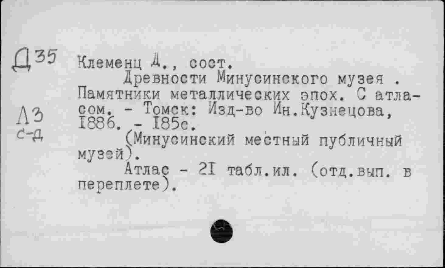 ﻿Клеменц À., COOT.
Древности Минусинского музея .
Памятники металлических эпох. С атласом. - Томск: Изд-во Ин.Кузнецова. 1886. - 185с.
(Минусинский местный публичный музей).
Атлас - 21 табл.ил. (отд.вып. в переплете).